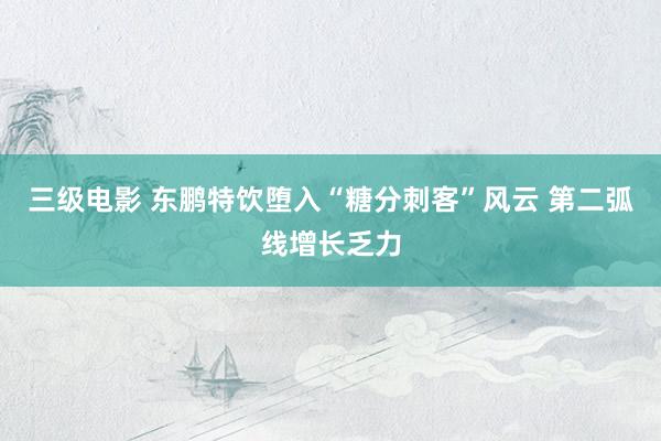 三级电影 东鹏特饮堕入“糖分刺客”风云 第二弧线增长乏力