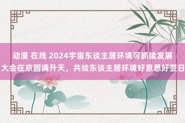 动漫 在线 2024宇宙东谈主居环境可抓续发展大会在京圆满升天，共绘东谈主居环境好意思好翌日
