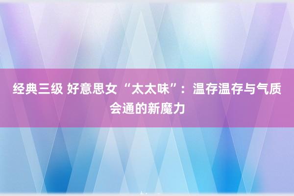 经典三级 好意思女 “太太味”：温存温存与气质会通的新魔力