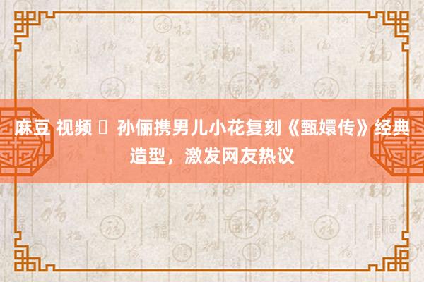 麻豆 视频 ‌孙俪携男儿小花复刻《甄嬛传》经典造型，激发网友热议