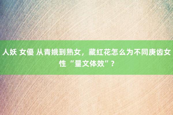 人妖 女優 从青娥到熟女，藏红花怎么为不同庚齿女性 “量文体效”？