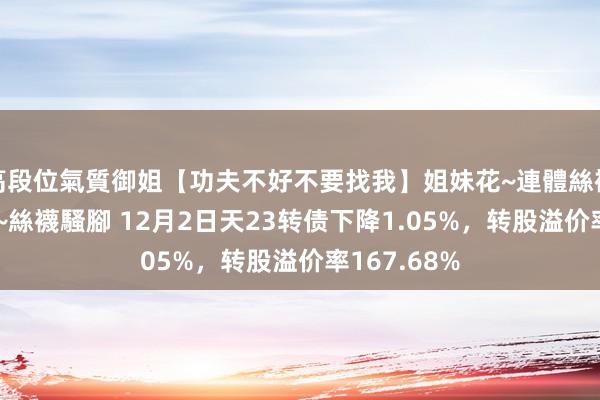 高段位氣質御姐【功夫不好不要找我】姐妹花~連體絲襪~大奶晃動~絲襪騷腳 12月2日天23转债下降1.05%，转股溢价率167.68%