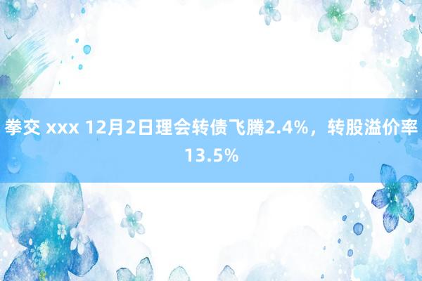 拳交 xxx 12月2日理会转债飞腾2.4%，转股溢价率13.5%