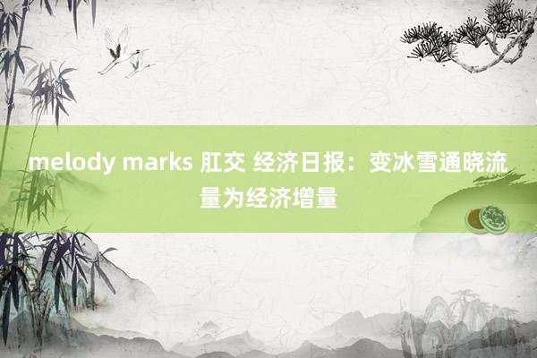melody marks 肛交 经济日报：变冰雪通晓流量为经济增量