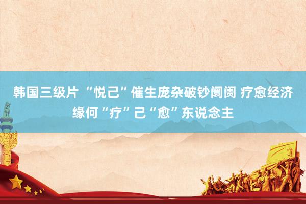 韩国三级片 “悦己”催生庞杂破钞阛阓 疗愈经济缘何“疗”己“愈”东说念主