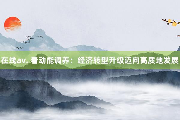 在线av. 看动能调养：经济转型升级迈向高质地发展