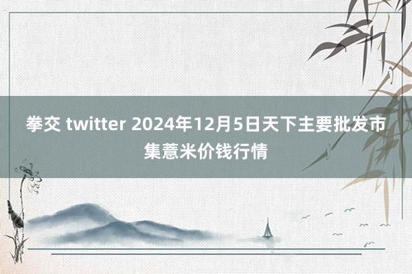 拳交 twitter 2024年12月5日天下主要批发市集薏米价钱行情