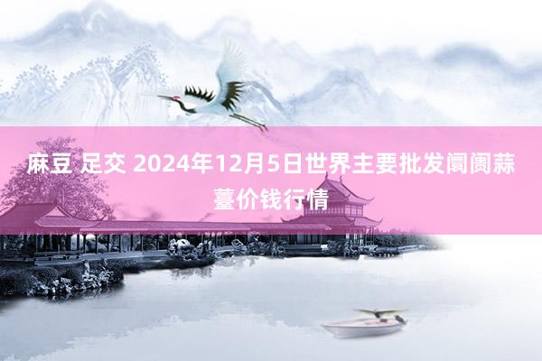 麻豆 足交 2024年12月5日世界主要批发阛阓蒜薹价钱行情