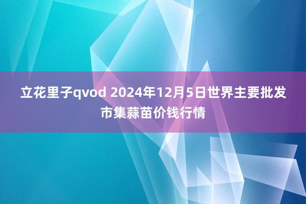 立花里子qvod 2024年12月5日世界主要批发市集蒜苗价钱行情