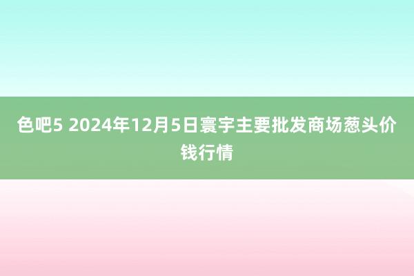 色吧5 2024年12月5日寰宇主要批发商场葱头价钱行情