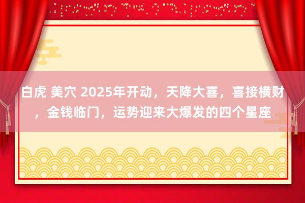 白虎 美穴 2025年开动，天降大喜，喜接横财，金钱临门，运势迎来大爆发的四个星座