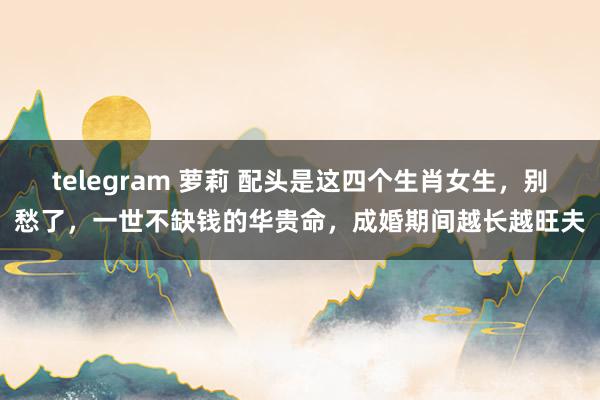 telegram 萝莉 配头是这四个生肖女生，别愁了，一世不缺钱的华贵命，成婚期间越长越旺夫
