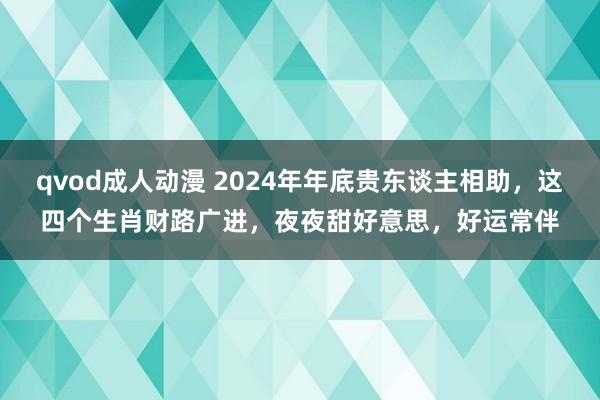 qvod成人动漫 2024年年底贵东谈主相助，这四个生肖财路广进，夜夜甜好意思，好运常伴