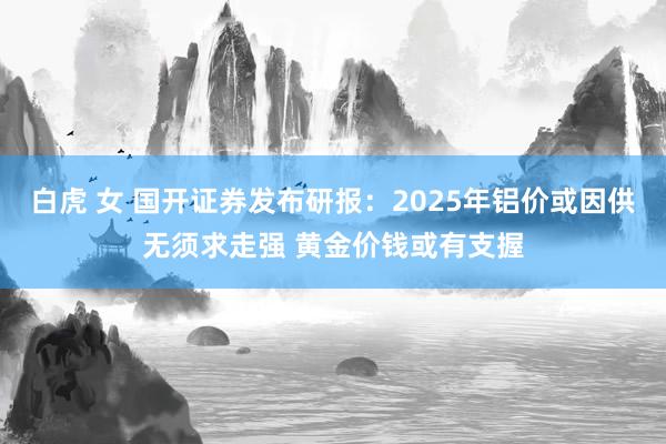 白虎 女 国开证券发布研报：2025年铝价或因供无须求走强 黄金价钱或有支握