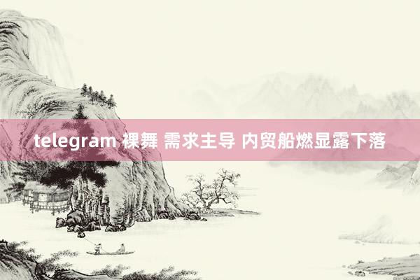 telegram 裸舞 需求主导 内贸船燃显露下落