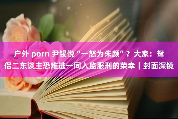 户外 porn 尹锡悦“一怒为朱颜”？大家：鸳侣二东谈主恐难逃一同入监服刑的荣幸｜封面深镜
