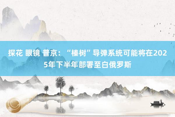 探花 眼镜 普京：“榛树”导弹系统可能将在2025年下半年部署至白俄罗斯