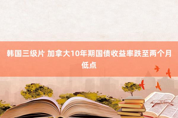 韩国三级片 加拿大10年期国债收益率跌至两个月低点