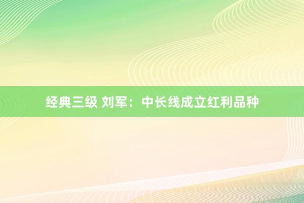 经典三级 刘军：中长线成立红利品种