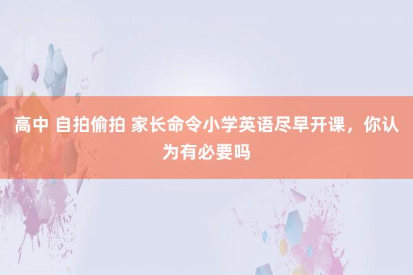 高中 自拍偷拍 家长命令小学英语尽早开课，你认为有必要吗