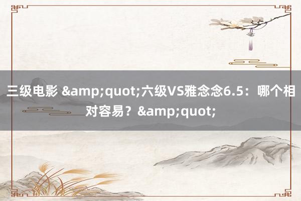 三级电影 &quot;六级VS雅念念6.5：哪个相对容易？&quot;