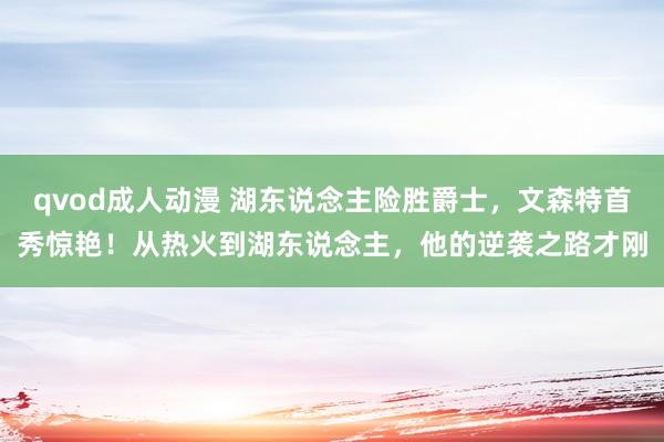 qvod成人动漫 湖东说念主险胜爵士，文森特首秀惊艳！从热火到湖东说念主，他的逆袭之路才刚