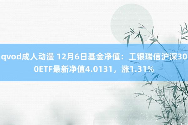 qvod成人动漫 12月6日基金净值：工银瑞信沪深300ETF最新净值4.0131，涨1.31%