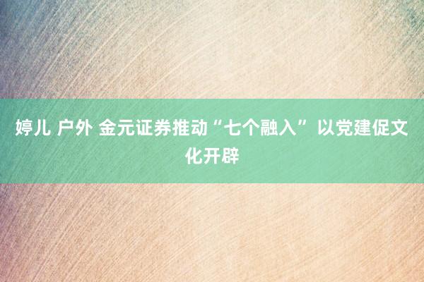 婷儿 户外 金元证券推动“七个融入” 以党建促文化开辟