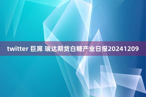 twitter 巨屌 瑞达期货白糖产业日报20241209