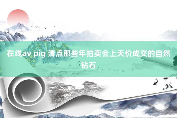 在线av pig 清点那些年拍卖会上天价成交的自然钻石