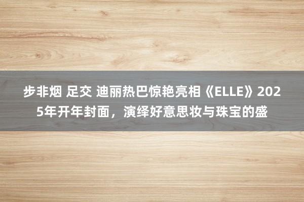 步非烟 足交 迪丽热巴惊艳亮相《ELLE》2025年开年封面，演绎好意思妆与珠宝的盛