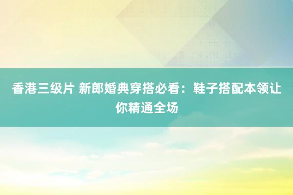 香港三级片 新郎婚典穿搭必看：鞋子搭配本领让你精通全场