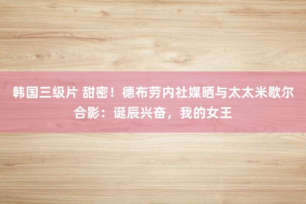 韩国三级片 甜密！德布劳内社媒晒与太太米歇尔合影：诞辰兴奋，我的女王