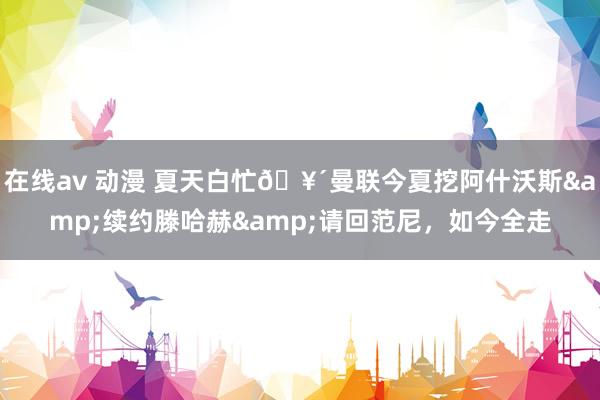 在线av 动漫 夏天白忙🥴曼联今夏挖阿什沃斯&续约滕哈赫&请回范尼，<a href=