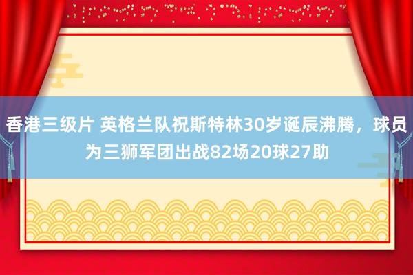 香港三级片 英格兰队祝斯特林30岁诞辰沸腾，球员为三狮军团出战82场20球27助