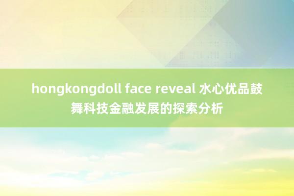 hongkongdoll face reveal 水心优品鼓舞科技金融发展的探索分析