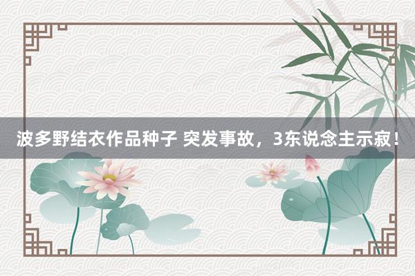 波多野结衣作品种子 突发事故，3东说念主示寂！