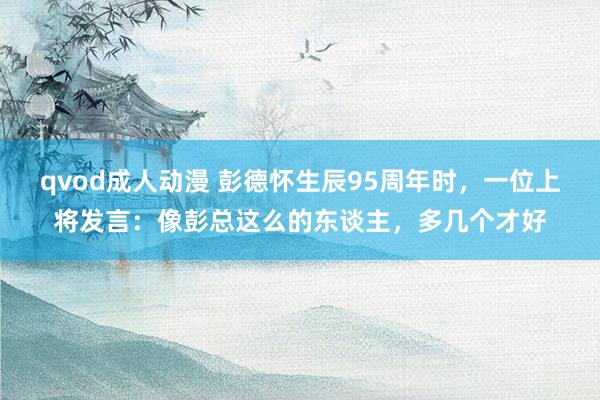 qvod成人动漫 彭德怀生辰95周年时，一位上将发言：像彭总这么的东谈主，多几个才好