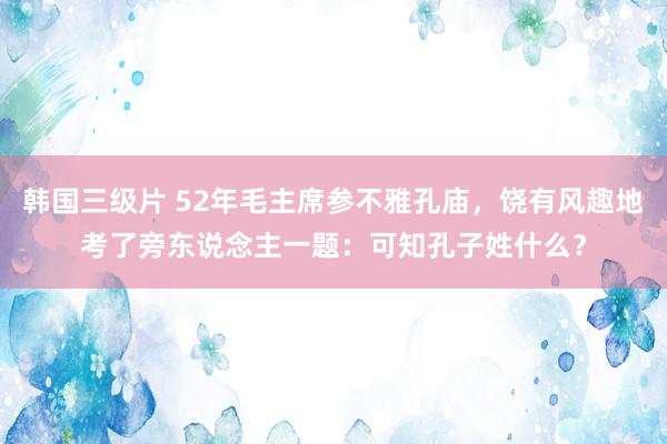 韩国三级片 52年毛主席参不雅孔庙，饶有风趣地考了旁东说念主一题：可知孔子姓什么？