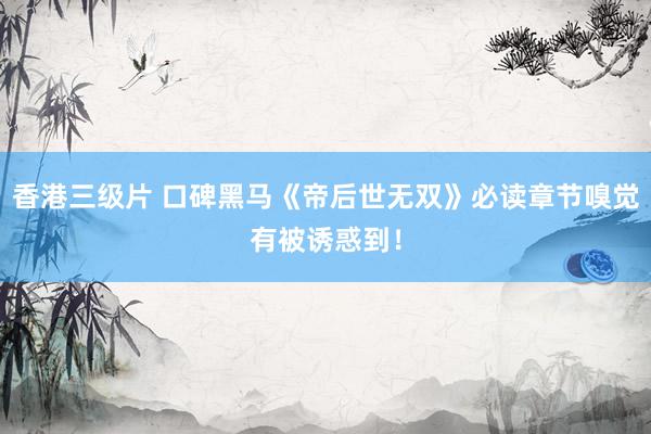 香港三级片 口碑黑马《帝后世无双》必读章节嗅觉有被诱惑到！