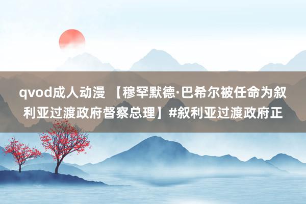 qvod成人动漫 【穆罕默德·巴希尔被任命为叙利亚过渡政府督察总理】#叙利亚过渡政府正