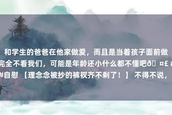 和学生的爸爸在他家做爱，而且是当着孩子面前做爱，太刺激了，孩子完全不看我们，可能是年龄还小什么都不懂吧🤣 #同城 #文爱 #自慰 【理念念被抄的裤衩齐不剩了！】 不得不说，传统汽车品牌 齐太丢东说念主了，要