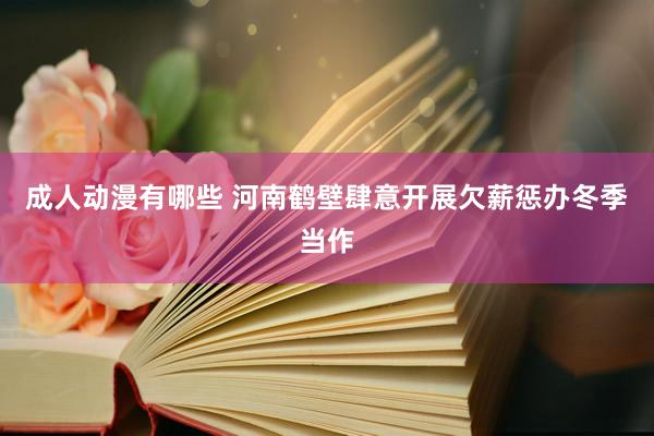 成人动漫有哪些 河南鹤壁肆意开展欠薪惩办冬季当作