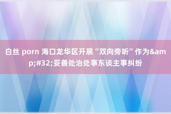 白丝 porn 海口龙华区开展“双向旁听”作为&#32;妥善处治处事东谈主事纠纷