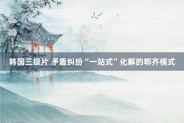 韩国三级片 矛盾纠纷“一站式”化解的郫齐模式
