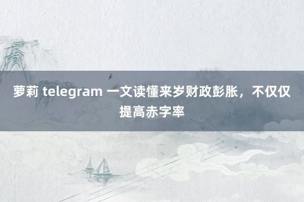萝莉 telegram 一文读懂来岁财政彭胀，不仅仅提高赤字率