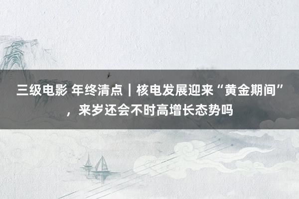 三级电影 年终清点｜核电发展迎来“黄金期间”，来岁还会不时高增长态势吗