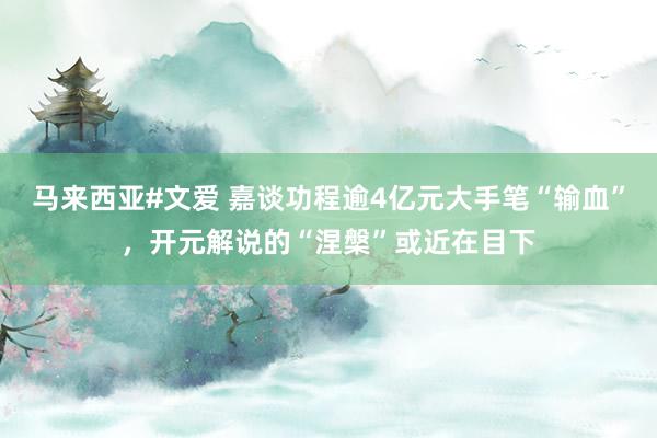马来西亚#文爱 嘉谈功程逾4亿元大手笔“输血”，开元解说的“涅槃”或近在目下