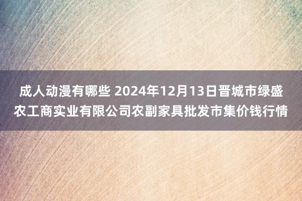 成人动漫有哪些 2024年12月13日晋城市绿盛农工商实业有限公司农副家具批发市集价钱行情