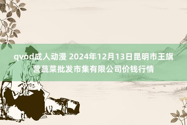 qvod成人动漫 2024年12月13日昆明市王旗营蔬菜批发市集有限公司价钱行情